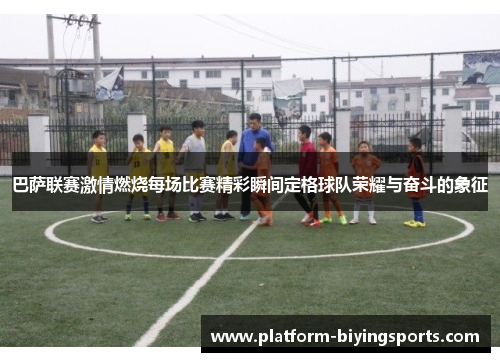 巴萨联赛激情燃烧每场比赛精彩瞬间定格球队荣耀与奋斗的象征