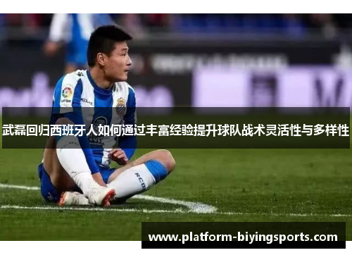 武磊回归西班牙人如何通过丰富经验提升球队战术灵活性与多样性