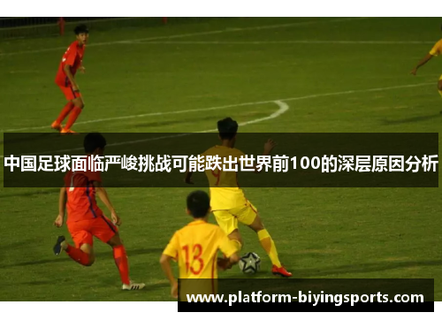 中国足球面临严峻挑战可能跌出世界前100的深层原因分析