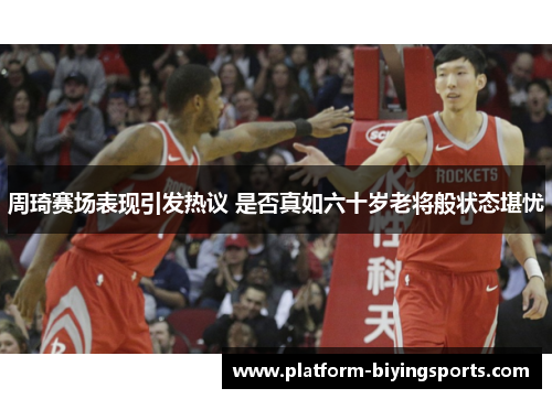 周琦赛场表现引发热议 是否真如六十岁老将般状态堪忧