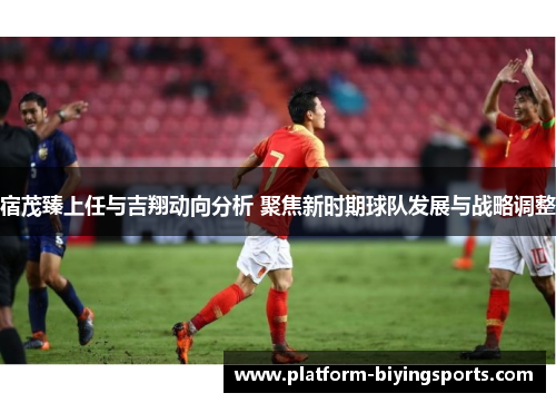宿茂臻上任与吉翔动向分析 聚焦新时期球队发展与战略调整