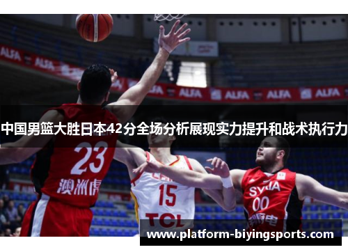 中国男篮大胜日本42分全场分析展现实力提升和战术执行力