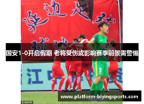 国安1-0开启假期 老将受伤或影响赛季前景需警惕