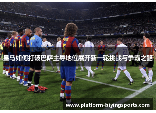 皇马如何打破巴萨主导地位展开新一轮挑战与争霸之路