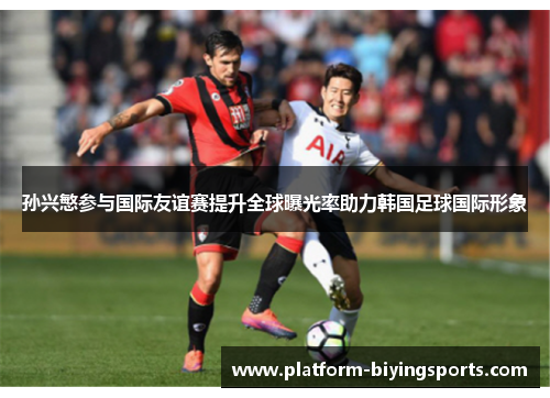 孙兴慜参与国际友谊赛提升全球曝光率助力韩国足球国际形象